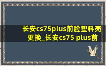 长安cs75plus前脸塑料壳更换_长安cs75 plus前脸刮蹭掉了漆